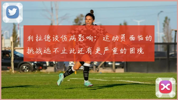 利拉德谈伤病影响：运动员面临的挑战远不止此还有更严重的困境