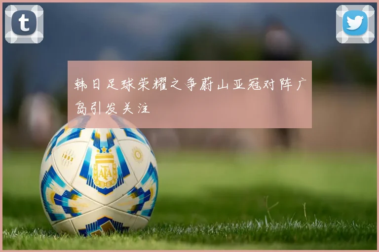 韩日足球荣耀之争蔚山亚冠对阵广岛引发关注