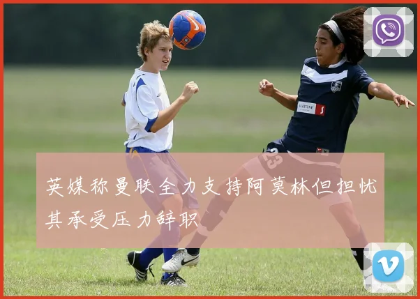 英媒称曼联全力支持阿莫林但担忧其承受压力辞职