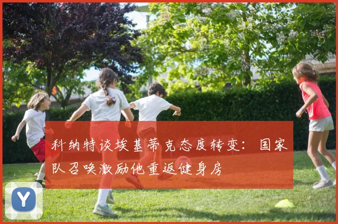 科纳特谈埃基蒂克态度转变：国家队召唤激励他重返健身房