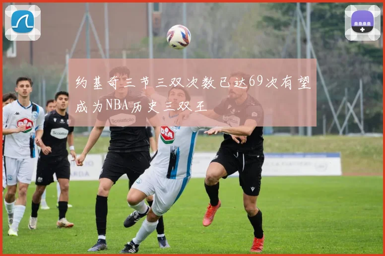 约基奇三节三双次数已达69次有望成为NBA历史三双王
