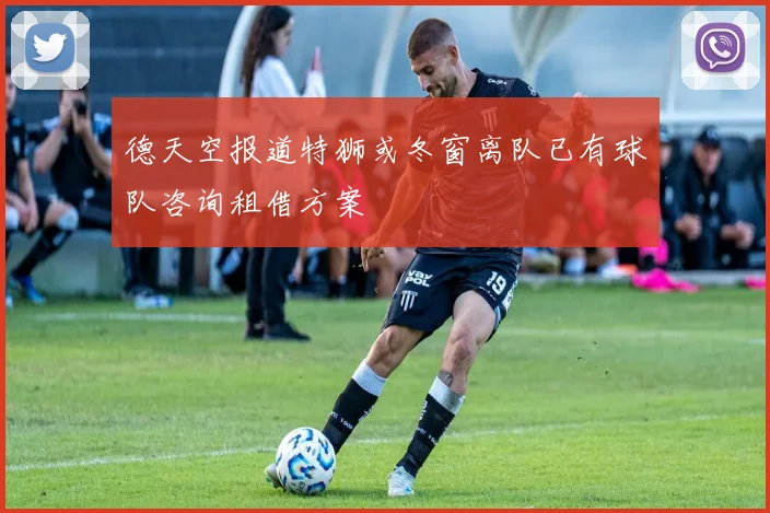 德天空报道特狮或冬窗离队已有球队咨询租借方案