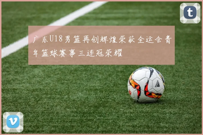 广东U18男篮再创辉煌荣获全运会青年篮球赛事三连冠荣耀