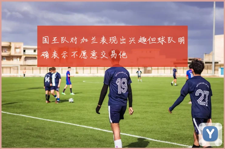 国王队对加兰表现出兴趣但球队明确表示不愿意交易他