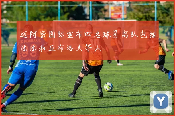 迈阿密国际宣布四名球员离队包括法法和亚布洛夫等人