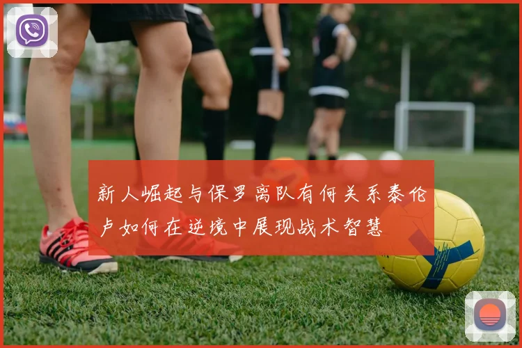 新人崛起与保罗离队有何关系泰伦卢如何在逆境中展现战术智慧