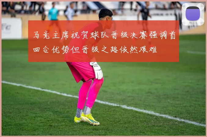 马竞主席祝贺球队晋级决赛强调首回合优势但晋级之路依然艰难