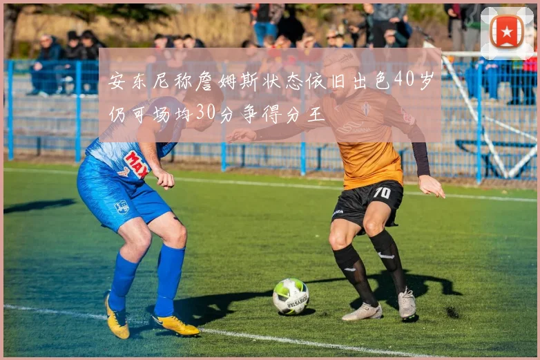 安东尼称詹姆斯状态依旧出色40岁仍可场均30分争得分王