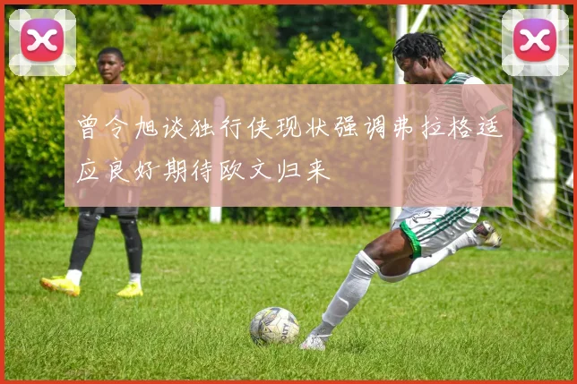 曾令旭谈独行侠现状强调弗拉格适应良好期待欧文归来