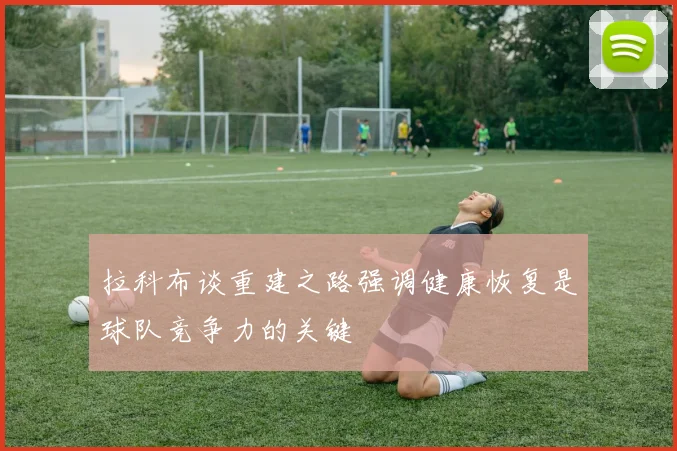 拉科布谈重建之路强调健康恢复是球队竞争力的关键
