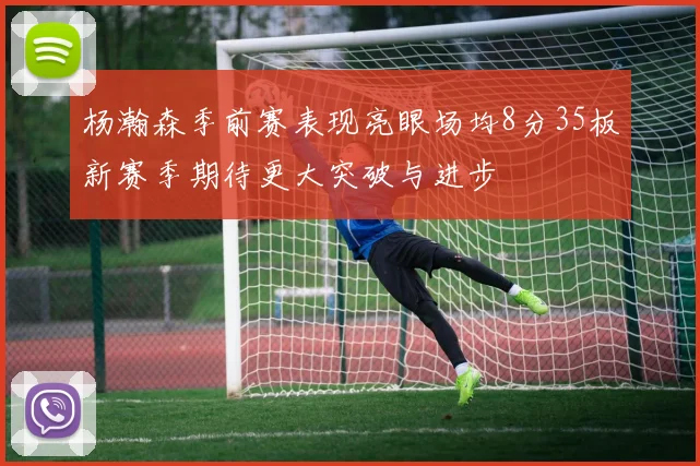 杨瀚森季前赛表现亮眼场均8分35板新赛季期待更大突破与进步