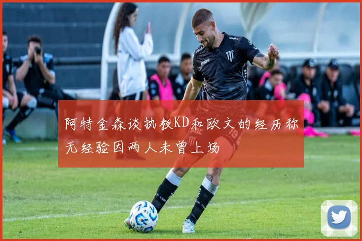 阿特金森谈执教KD和欧文的经历称无经验因两人未曾上场