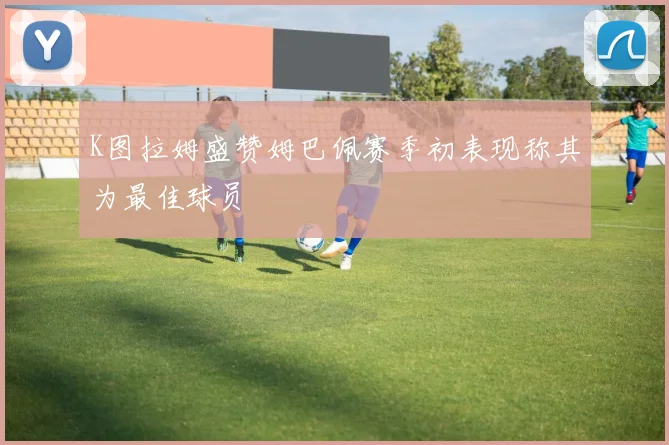 K图拉姆盛赞姆巴佩赛季初表现称其为最佳球员