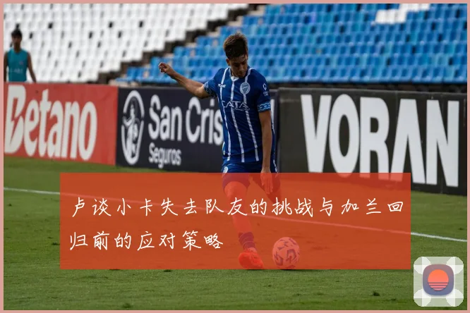 卢谈小卡失去队友的挑战与加兰回归前的应对策略