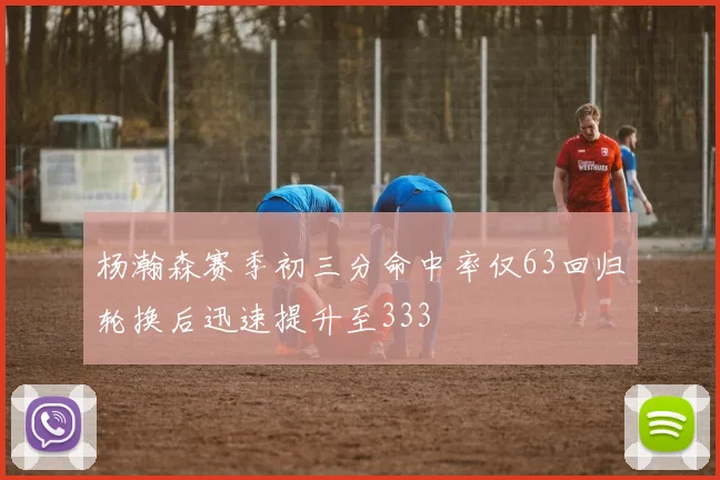 杨瀚森赛季初三分命中率仅63回归轮换后迅速提升至333