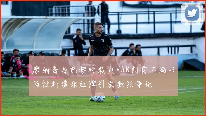 摩纳哥与巴黎对裁判VAR判罚不满卡马拉科雷尔红牌引发激烈争论