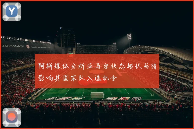 阿斯媒体分析亚马尔状态起伏或将影响其国家队入选机会