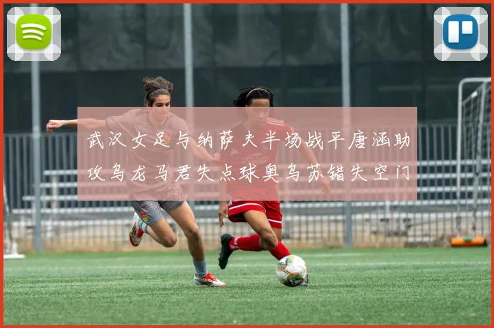 武汉女足与纳萨夫半场战平唐涵助攻乌龙马君失点球奥乌苏错失空门良机