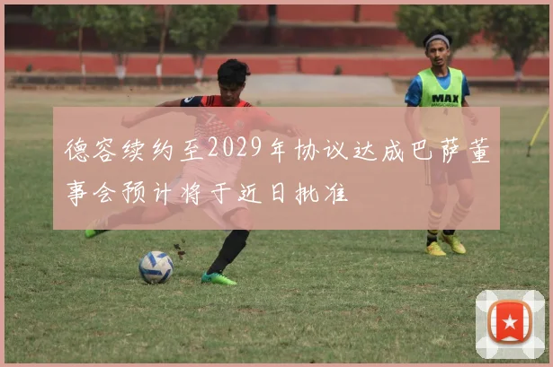 德容续约至2029年协议达成巴萨董事会预计将于近日批准