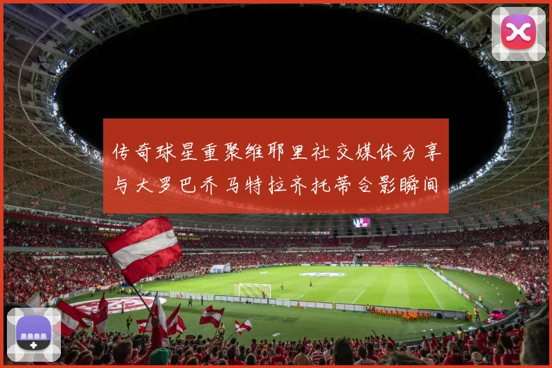 传奇球星重聚维耶里社交媒体分享与大罗巴乔马特拉齐托蒂合影瞬间