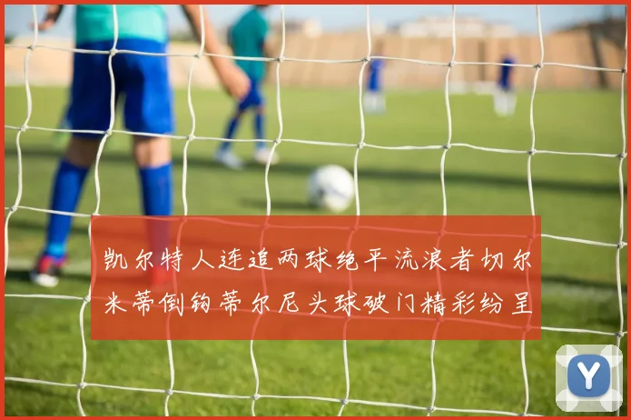 凯尔特人连追两球绝平流浪者切尔米蒂倒钩蒂尔尼头球破门精彩纷呈