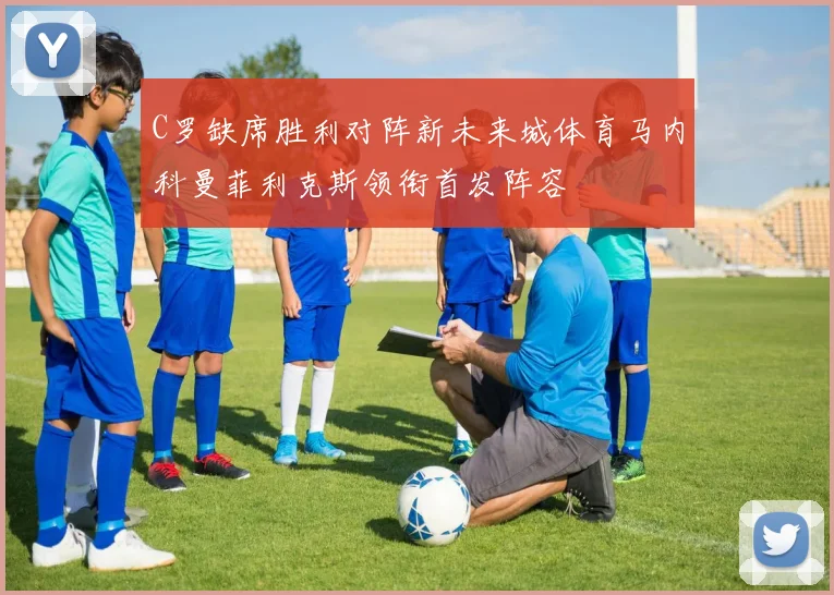 C罗缺席胜利对阵新未来城体育马内科曼菲利克斯领衔首发阵容