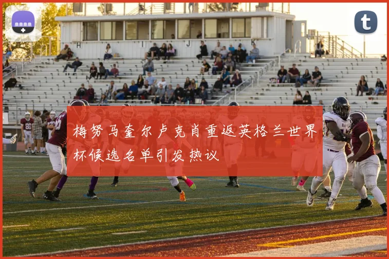 梅努马奎尔卢克肖重返英格兰世界杯候选名单引发热议