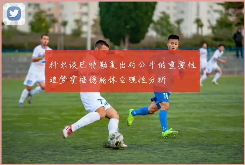 科尔谈巴特勒复出对公牛的重要性追梦霍福德轮休合理性分析