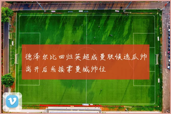 德泽尔比回归英超成曼联候选瓜帅离开后或接掌曼城帅位
