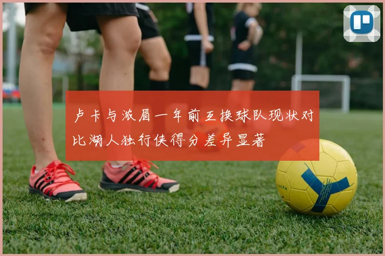 卢卡与浓眉一年前互换球队现状对比湖人独行侠得分差异显著