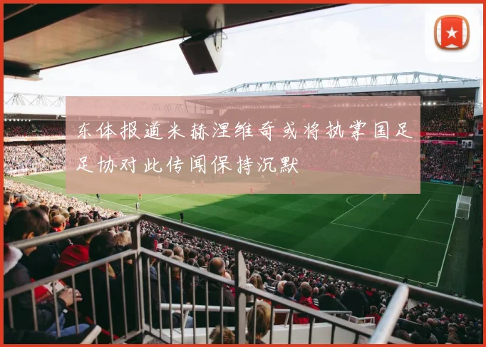 东体报道米赫涅维奇或将执掌国足足协对此传闻保持沉默