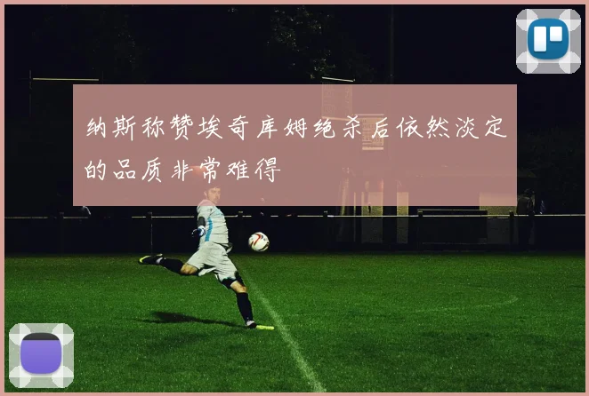 纳斯称赞埃奇库姆绝杀后依然淡定的品质非常难得
