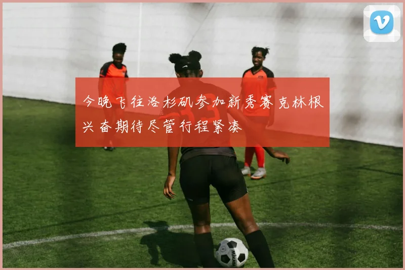 今晚飞往洛杉矶参加新秀赛克林根兴奋期待尽管行程紧凑