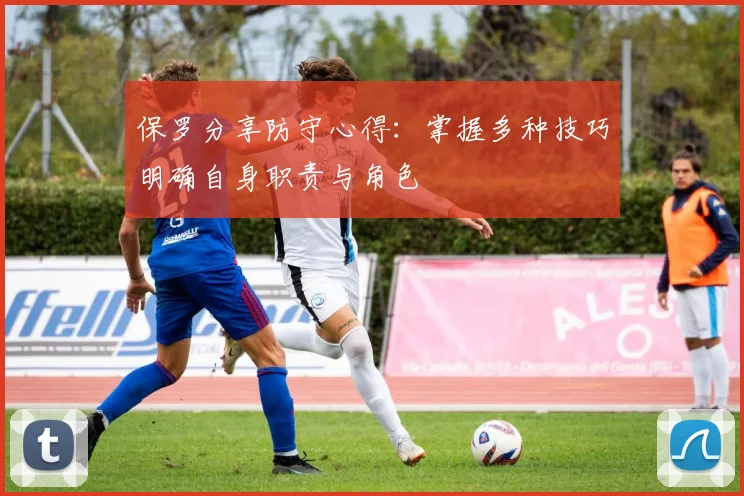 保罗分享防守心得：掌握多种技巧明确自身职责与角色